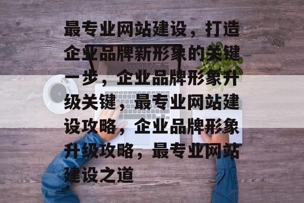 最专业网站建设，打造企业品牌新形象的关键一步，企业品牌形象升级关键，最专业网站建设攻略，企业品牌形象升级攻略，最专业网站建设之道