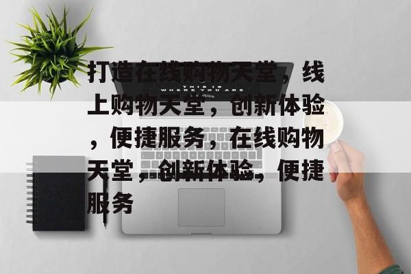 打造在线购物天堂，线上购物天堂，创新体验，便捷服务，在线购物天堂，创新体验，便捷服务