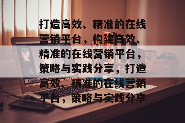 打造高效、精准的在线营销平台，构建高效、精准的在线营销平台，策略与实践分享，打造高效、精准的在线营销平台，策略与实践分享