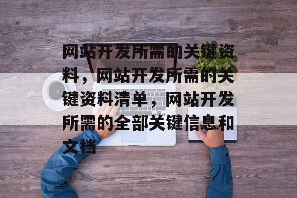 网站开发所需的关键资料，网站开发所需的关键资料清单，网站开发所需的全部关键信息和文档