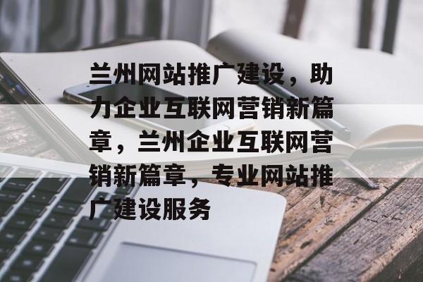 兰州网站推广建设，助力企业互联网营销新篇章，兰州企业互联网营销新篇章，专业网站推广建设服务