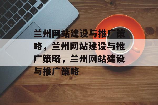 兰州网站建设与推广策略，兰州网站建设与推广策略，兰州网站建设与推广策略