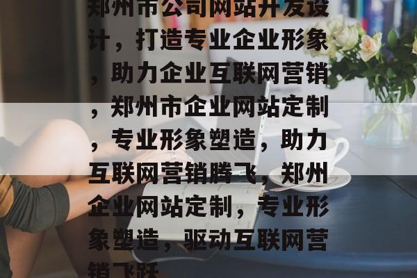 郑州市公司网站开发设计，打造专业企业形象，助力企业互联网营销，郑州市企业网站定制，专业形象塑造，助力互联网营销腾飞，郑州企业网站定制，专业形象塑造，驱动互联网营销飞跃
