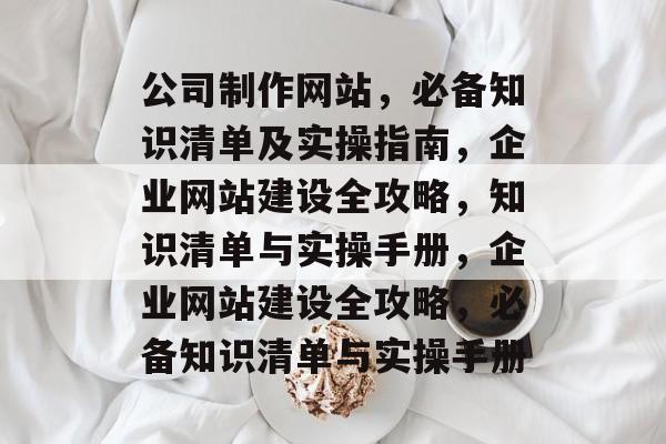 公司制作网站，必备知识清单及实操指南，企业网站建设全攻略，知识清单与实操手册，企业网站建设全攻略，必备知识清单与实操手册