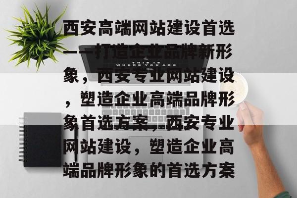 西安高端网站建设首选——打造企业品牌新形象，西安专业网站建设，塑造企业高端品牌形象首选方案，西安专业网站建设，塑造企业高端品牌形象的首选方案