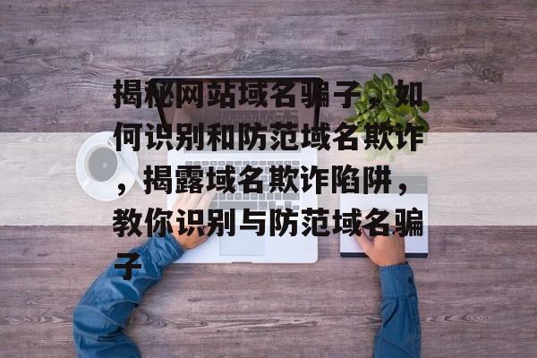 揭秘网站域名骗子，如何识别和防范域名欺诈，揭露域名欺诈陷阱，教你识别与防范域名骗子