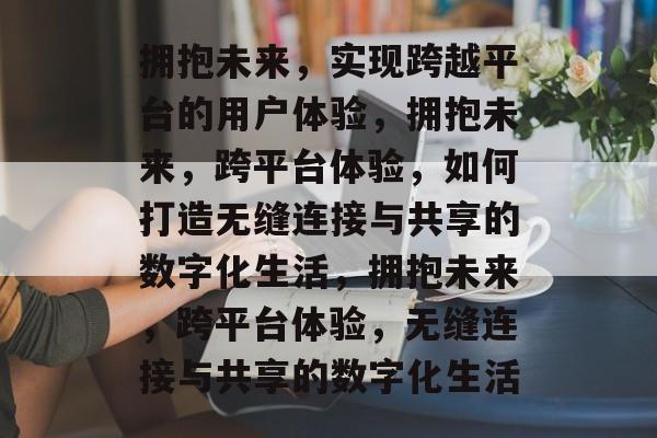 拥抱未来，实现跨越平台的用户体验，拥抱未来，跨平台体验，如何打造无缝连接与共享的数字化生活，拥抱未来，跨平台体验，无缝连接与共享的数字化生活