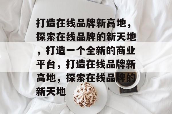 打造在线品牌新高地，探索在线品牌的新天地，打造一个全新的商业平台，打造在线品牌新高地，探索在线品牌的新天地