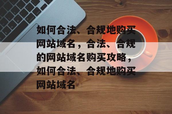 如何合法、合规地购买网站域名，合法、合规的网站域名购买攻略，如何合法、合规地购买网站域名