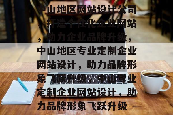 中山地区网站设计公司，打造个性化企业网站，助力企业品牌升级，中山地区专业定制企业网站设计，助力品牌形象飞跃升级，中山专业定制企业网站设计，助力品牌形象飞跃升级