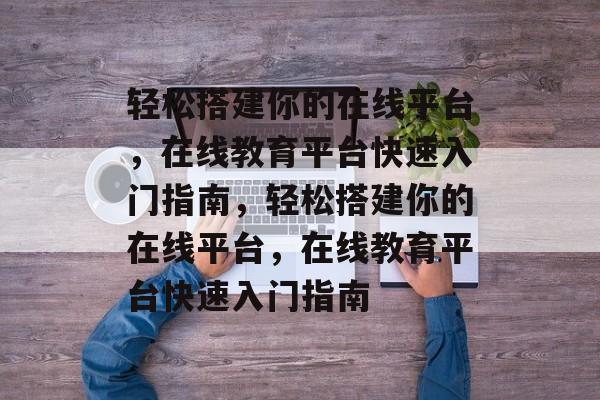 轻松搭建你的在线平台，在线教育平台快速入门指南，轻松搭建你的在线平台，在线教育平台快速入门指南