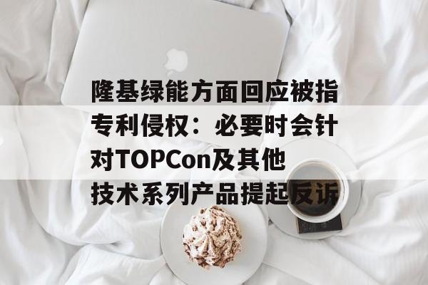 隆基绿能方面回应被指专利侵权：必要时会针对TOPCon及其他技术系列产品提起反诉