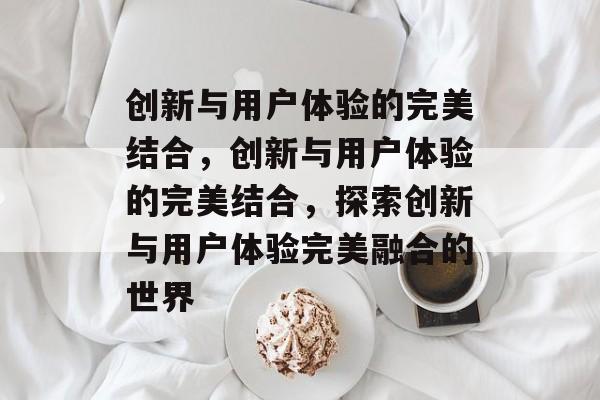 创新与用户体验的完美结合，创新与用户体验的完美结合，探索创新与用户体验完美融合的世界