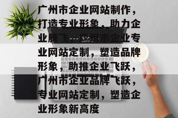 广州市企业网站制作，打造专业形象，助力企业腾飞，广州市企业专业网站定制，塑造品牌形象，助推企业飞跃，广州市企业品牌飞跃，专业网站定制，塑造企业形象新高度