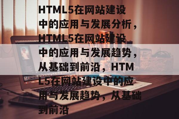 HTML5在网站建设中的应用与发展分析，HTML5在网站建设中的应用与发展趋势，从基础到前沿，HTML5在网站建设中的应用与发展趋势，从基础到前沿