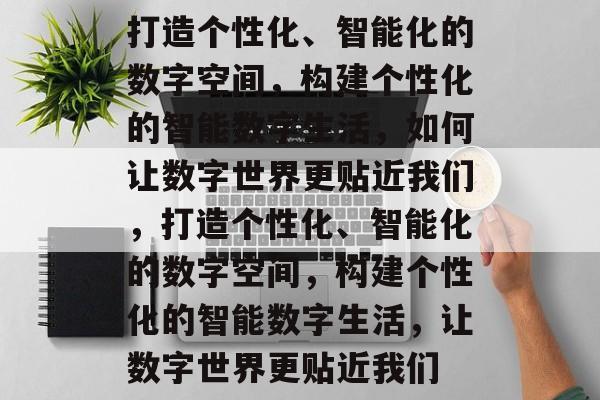 打造个性化、智能化的数字空间，构建个性化的智能数字生活，如何让数字世界更贴近我们，打造个性化、智能化的数字空间，构建个性化的智能数字生活，让数字世界更贴近我们