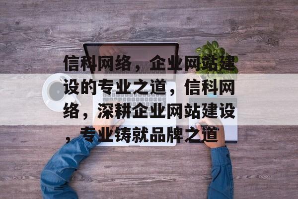 信科网络，企业网站建设的专业之道，信科网络，深耕企业网站建设，专业铸就品牌之道
