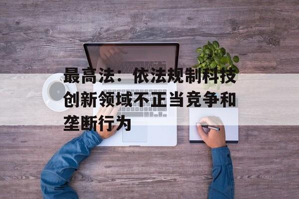 最高法：依法规制科技创新领域不正当竞争和垄断行为