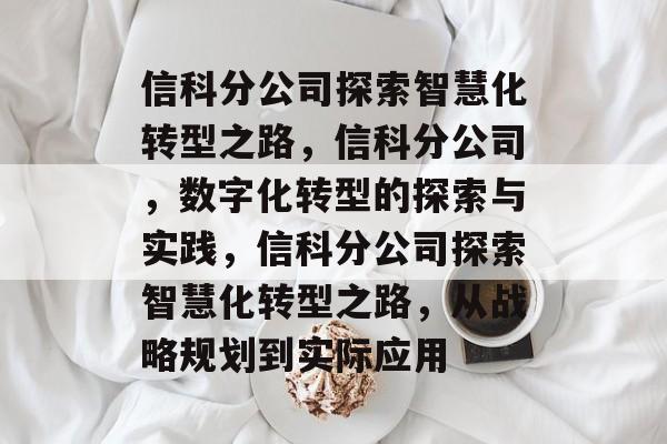 信科分公司探索智慧化转型之路,信科分公司,数字化转型的探索与实践,信科分公司探索智慧化转型之路,从战略规划到实际应用 信科分公司探索智慧化转型之路,信科分公司,数字化转型的探索与实践,信科分公司探索智慧化转型之路,从战略规划到实际应用