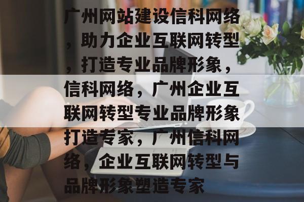 广州网站建设信科网络，助力企业互联网转型，打造专业品牌形象，信科网络，广州企业互联网转型专业品牌形象打造专家，广州信科网络，企业互联网转型与品牌形象塑造专家