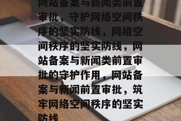网站备案与新闻类前置审批，守护网络空间秩序的坚实防线，网络空间秩序的坚实防线，网站备案与新闻类前置审批的守护作用，网站备案与新闻前置审批，筑牢网络空间秩序的坚实防线