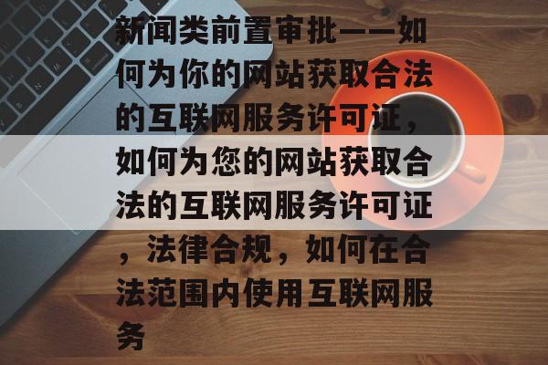 新闻类前置审批——如何为你的网站获取合法的互联网服务许可证，如何为您的网站获取合法的互联网服务许可证，法律合规，如何在合法范围内使用互联网服务