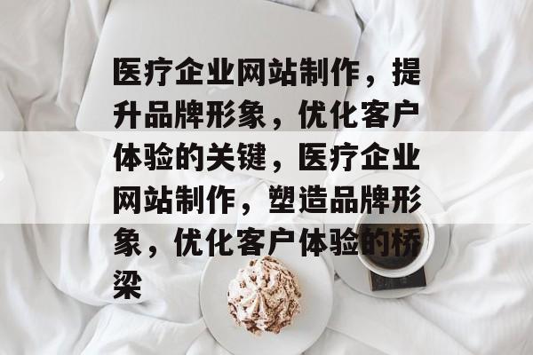 医疗企业网站制作，提升品牌形象，优化客户体验的关键，医疗企业网站制作，塑造品牌形象，优化客户体验的桥梁