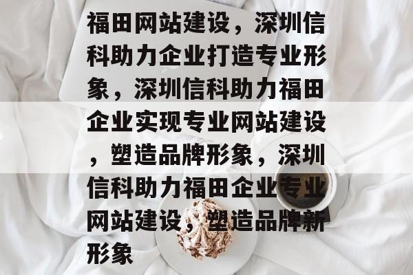 福田网站建设，深圳信科助力企业打造专业形象，深圳信科助力福田企业实现专业网站建设，塑造品牌形象，深圳信科助力福田企业专业网站建设，塑造品牌新形象