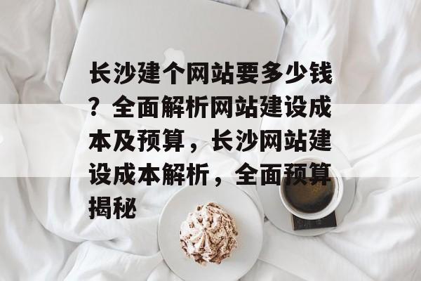 长沙建个网站要多少钱？全面解析网站建设成本及预算，长沙网站建设成本解析，全面预算揭秘