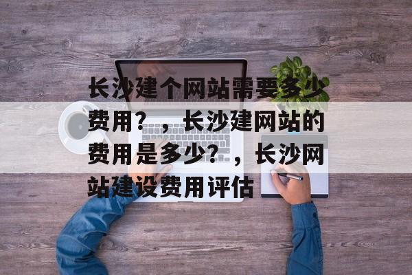 长沙建个网站需要多少费用？，长沙建网站的费用是多少？，长沙网站建设费用评估