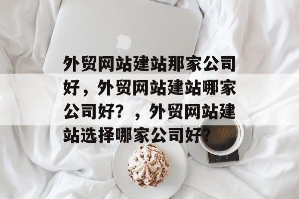 外贸网站建站那家公司好，外贸网站建站哪家公司好？，外贸网站建站选择哪家公司好？