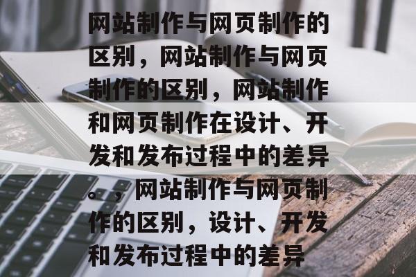 网站制作与网页制作的区别，网站制作与网页制作的区别，网站制作和网页制作在设计、开发和发布过程中的差异。，网站制作与网页制作的区别，设计、开发和发布过程中的差异