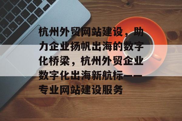 杭州外贸网站建设，助力企业扬帆出海的数字化桥梁，杭州外贸企业数字化出海新航标——专业网站建设服务