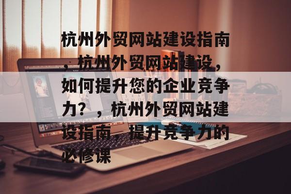 杭州外贸网站建设指南，杭州外贸网站建设，如何提升您的企业竞争力？，杭州外贸网站建设指南，提升竞争力的必修课