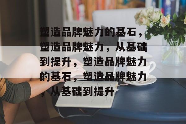 塑造品牌魅力的基石，塑造品牌魅力，从基础到提升，塑造品牌魅力的基石，塑造品牌魅力，从基础到提升