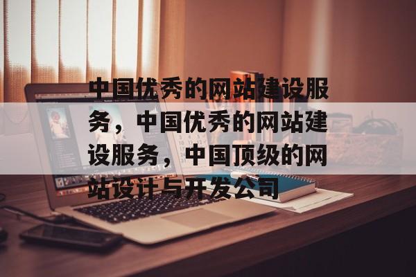 中国优秀的网站建设服务，中国优秀的网站建设服务，中国顶级的网站设计与开发公司