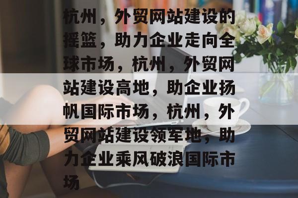 杭州，外贸网站建设的摇篮，助力企业走向全球市场，杭州，外贸网站建设高地，助企业扬帆国际市场，杭州，外贸网站建设领军地，助力企业乘风破浪国际市场