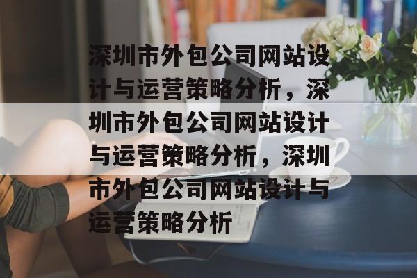 深圳市外包公司网站设计与运营策略分析，深圳市外包公司网站设计与运营策略分析，深圳市外包公司网站设计与运营策略分析