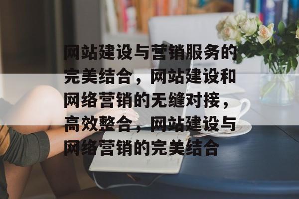 网站建设与营销服务的完美结合，网站建设和网络营销的无缝对接，高效整合，网站建设与网络营销的完美结合