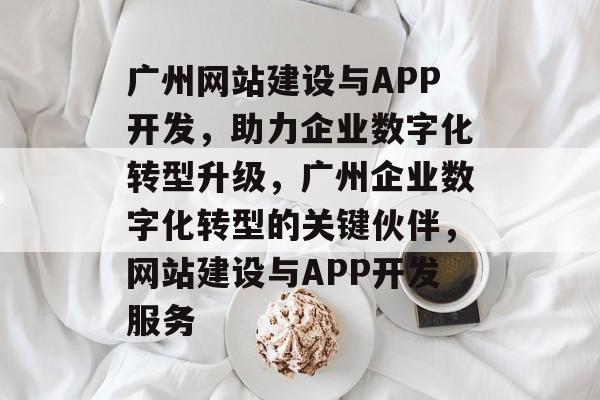 广州网站建设与APP开发，助力企业数字化转型升级，广州企业数字化转型的关键伙伴，网站建设与APP开发服务