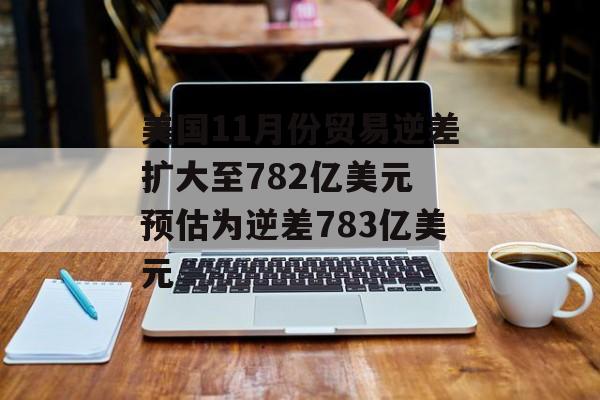 美国11月份贸易逆差扩大至782亿美元 预估为逆差783亿美元