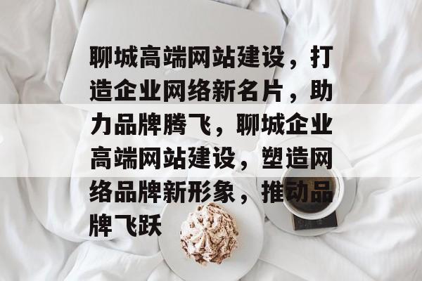聊城高端网站建设，打造企业网络新名片，助力品牌腾飞，聊城企业高端网站建设，塑造网络品牌新形象，推动品牌飞跃