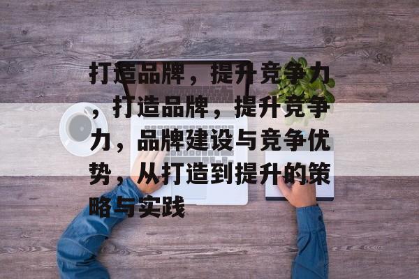 打造品牌，提升竞争力，打造品牌，提升竞争力，品牌建设与竞争优势，从打造到提升的策略与实践