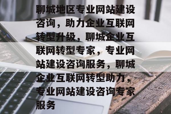 聊城地区专业网站建设咨询，助力企业互联网转型升级，聊城企业互联网转型专家，专业网站建设咨询服务，聊城企业互联网转型助力，专业网站建设咨询专家服务