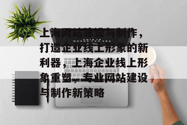 上海网站建设与制作，打造企业线上形象的新利器，上海企业线上形象重塑，专业网站建设与制作新策略