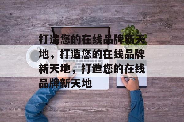 打造您的在线品牌新天地，打造您的在线品牌新天地，打造您的在线品牌新天地