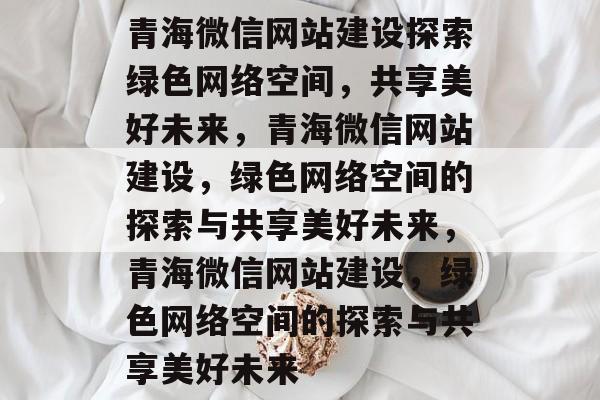 青海微信网站建设探索绿色网络空间，共享美好未来，青海微信网站建设，绿色网络空间的探索与共享美好未来，青海微信网站建设，绿色网络空间的探索与共享美好未来