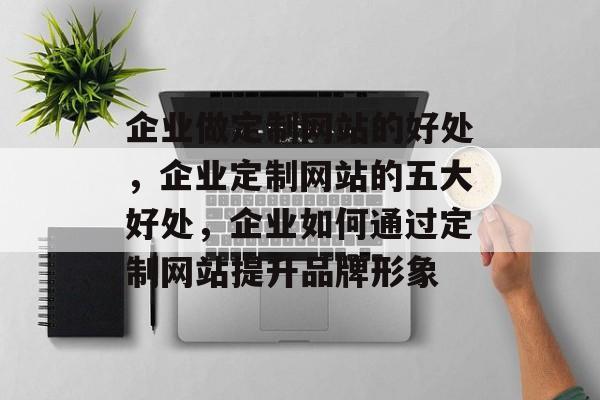 企业做定制网站的好处，企业定制网站的五大好处，企业如何通过定制网站提升品牌形象