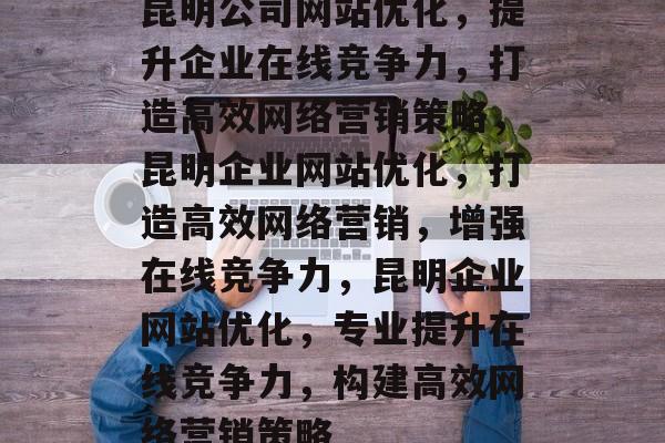 昆明公司网站优化，提升企业在线竞争力，打造高效网络营销策略，昆明企业网站优化，打造高效网络营销，增强在线竞争力，昆明企业网站优化，专业提升在线竞争力，构建高效网络营销策略