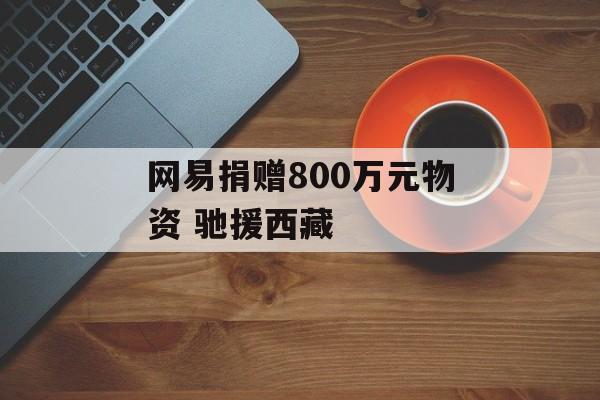 网易捐赠800万元物资 驰援西藏
